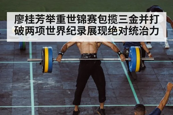 廖桂芳举重世锦赛包揽三金并打破两项世界纪录展现绝对统治力