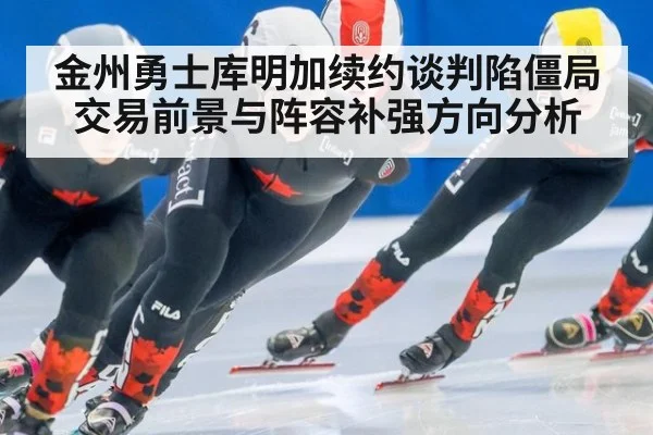 金州勇士库明加续约谈判陷僵局 交易前景与阵容补强方向分析